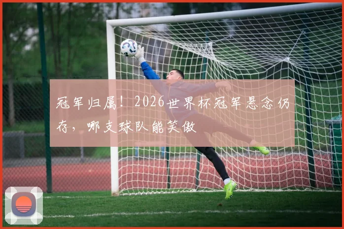 冠军归属！2026世界杯冠军悬念仍存，哪支球队能笑傲