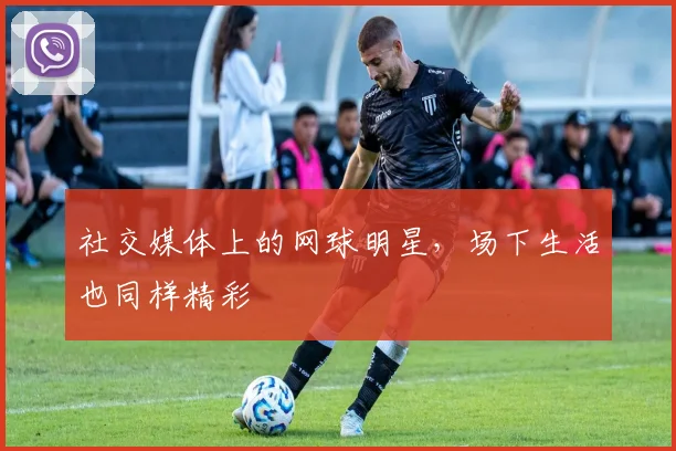 社交媒体上的网球明星，场下生活也同样精彩
