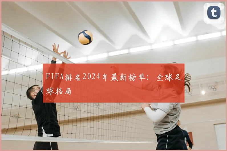 FIFA排名2024年最新榜单：全球足球格局