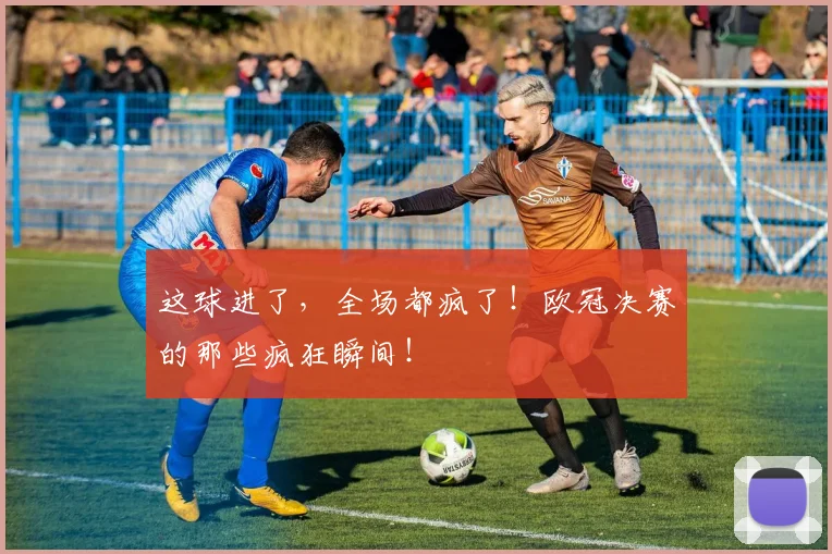 这球进了，全场都疯了！欧冠决赛的那些疯狂瞬间！