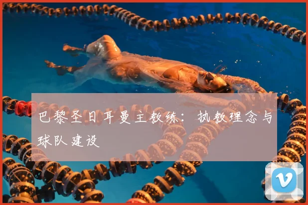 巴黎圣日耳曼主教练：执教理念与球队建设