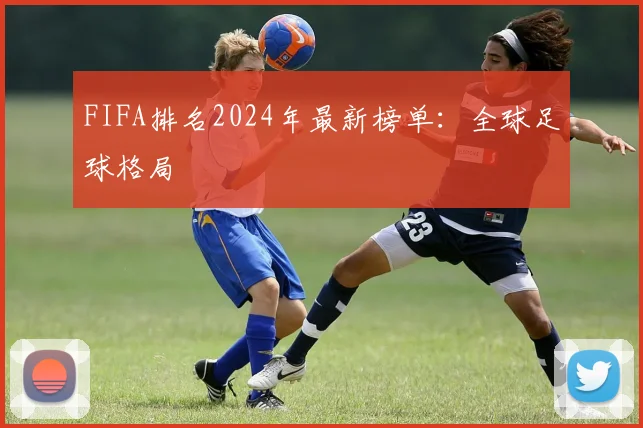 FIFA排名2024年最新榜单：全球足球格局