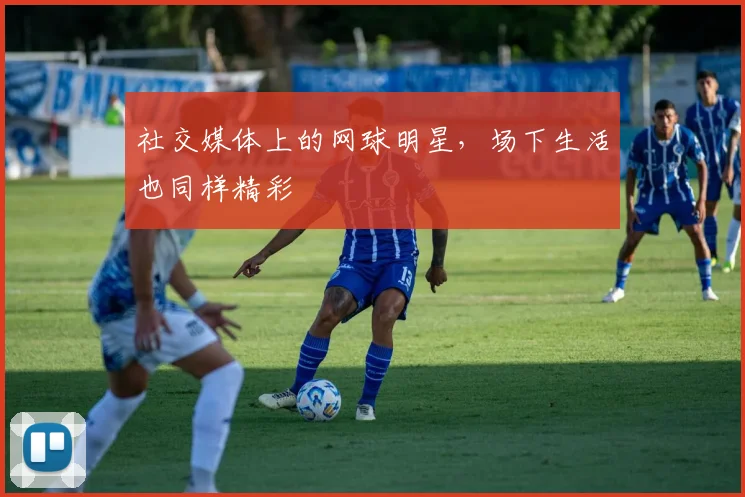 社交媒体上的网球明星，场下生活也同样精彩