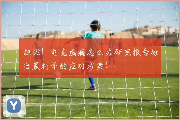 担忧！电竞成瘾怎么办研究报告给出最科学的应对方案！