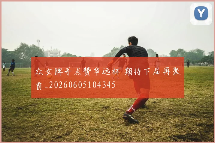 众女牌手点赞华远杯 期待下届再聚首_20260605104345