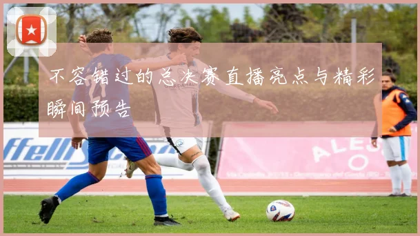 不容错过的总决赛直播亮点与精彩瞬间预告