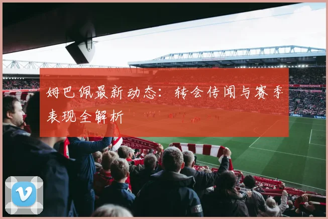 姆巴佩最新动态：转会传闻与赛季表现全解析