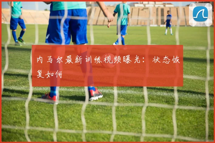 内马尔最新训练视频曝光：状态恢复如何