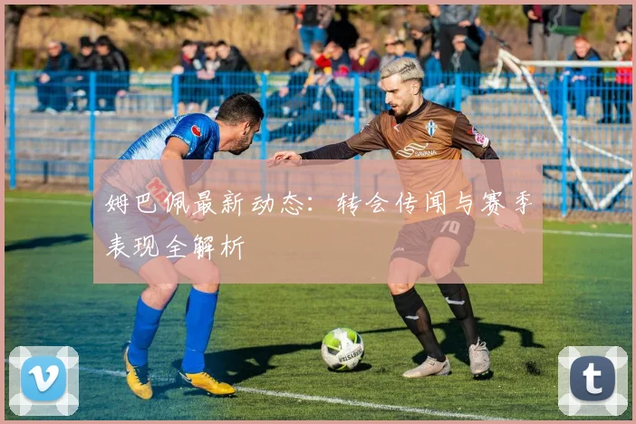 姆巴佩最新动态:转会传闻与赛季表现全解析