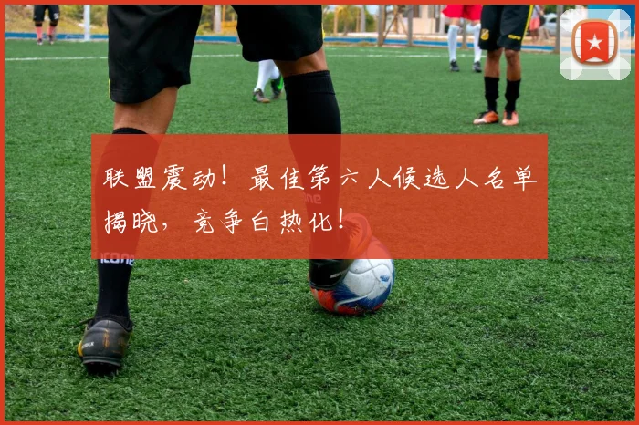 联盟震动！最佳第六人候选人名单揭晓，竞争白热化！