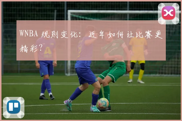 WNBA 规则变化:近年如何让比赛更精彩?