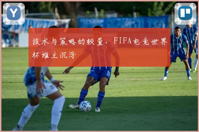 技术与策略的较量，FIFA电竞世界杯谁主沉浮