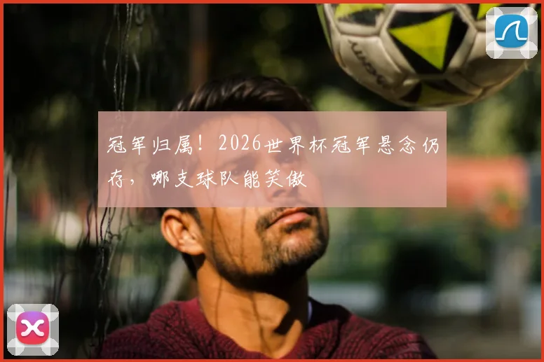 冠军归属！2026世界杯冠军悬念仍存，哪支球队能笑傲