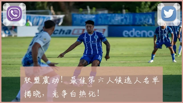 联盟震动！最佳第六人候选人名单揭晓，竞争白热化！