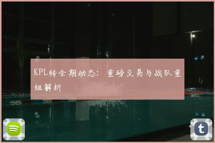 KPL转会期动态：重磅交易与战队重组解析