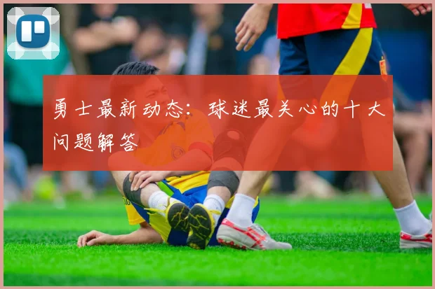 勇士最新动态：球迷最关心的十大问题解答